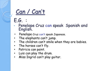 Can / Can’t
E.G. :
•

Penelope Cruz can speak Spanish and
English.

•
•
•
•
•
•
•

Penelope Cruz can’t speak Japanese.
The elephants can’t jump.
The children can’t smile when they are babies.
The horses can’t fly.
Patricia can paint.
Luis can play the drum.
Miss Ingrid can’t play guitar.

 