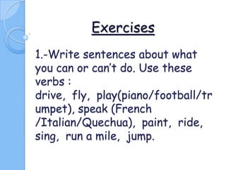 Exercises
1.-Write sentences about what
you can or can’t do. Use these
verbs :
drive, fly, play(piano/football/tr
umpet), speak (French
/Italian/Quechua), paint, ride,
sing, run a mile, jump.

 