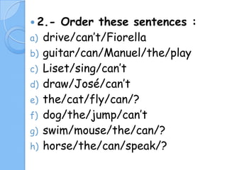  2.a)
b)
c)
d)
e)
f)
g)
h)

Order these sentences :
drive/can’t/Fiorella
guitar/can/Manuel/the/play
Liset/sing/can’t
draw/José/can’t
the/cat/fly/can/?
dog/the/jump/can’t
swim/mouse/the/can/?
horse/the/can/speak/?

 
