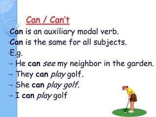Can / Can’t
•Can

is an auxiliary modal verb.
•Can is the same for all subjects.
•E.g.
•- He can see my neighbor in the garden.
•- They can play golf.
•- She can play golf.
•- I can play golf

 