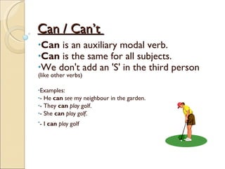 Can /  Can’t   Can  is an auxiliary modal verb. Can  is the same for all subjects.  We don't add an 'S' in the third person  (like other verbs) Examples:  - He  can   see  my neighbour in the garden.  - They  can   play  golf.  - She  can   play golf .  - I  can   play  golf   