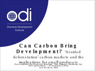 Can Carbon Bring Development?   ‘Avoided deforestation’ carbon markets and the implications for small producers Presentation for Brussels Briefing ‘The climate challenge for ACP agriculture’, 13 February 2008 Leo Peskett, ODI 