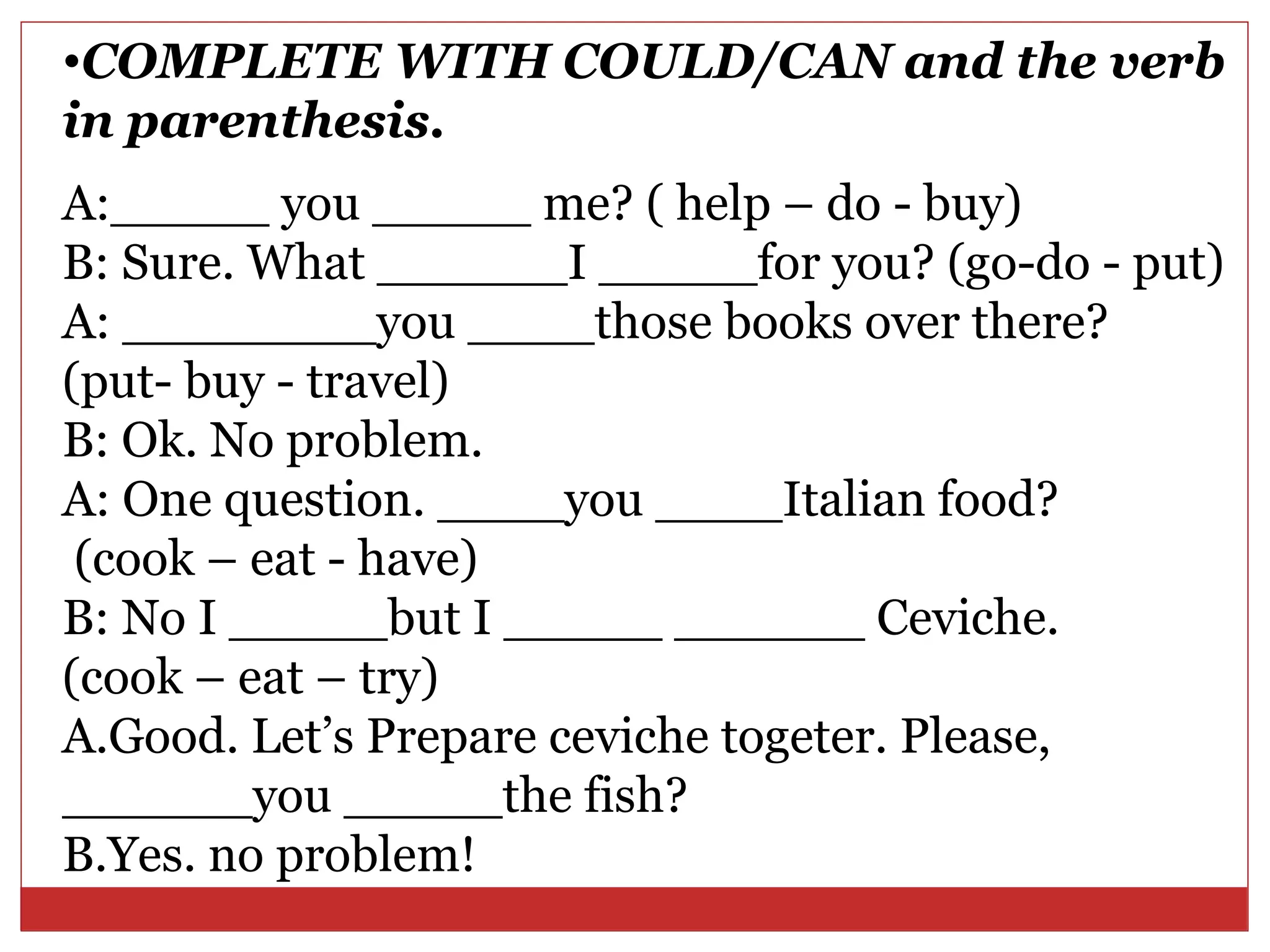 •COMPLETE WITH COULD/CAN and the verb
in parenthesis.
A:_____ you _____ me? ( help – do - buy)
B: Sure. What ______I _____for you? (go-do - put)
A: ________you ____those books over there?
(put- buy - travel)
B: Ok. No problem.
A: One question. ____you ____Italian food?
 (cook – eat - have)
B: No I _____but I _____ ______ Ceviche.
(cook – eat – try)
A.Good. Let’s Prepare ceviche togeter. Please,
______you _____the fish?
B.Yes. no problem!
 