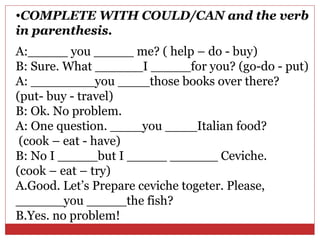 •COMPLETE WITH COULD/CAN and the verb
in parenthesis.
A:_____ you _____ me? ( help – do - buy)
B: Sure. What ______I _____for you? (go-do - put)
A: ________you ____those books over there?
(put- buy - travel)
B: Ok. No problem.
A: One question. ____you ____Italian food?
 (cook – eat - have)
B: No I _____but I _____ ______ Ceviche.
(cook – eat – try)
A.Good. Let’s Prepare ceviche togeter. Please,
______you _____the fish?
B.Yes. no problem!
 