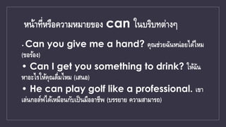 หน้าที่หรือความหมายของ can ในบริบทต่างๆ
• Can you give me a hand? คุณช่วยฉันหน่อยได้ไหม
(ขอร้อง)
• Can I get you something...