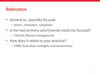 11
Relevance
• General vs. specialty focused
– Alerts, reminders, templates
• Is the tool primary care/internal medicine focused?
– Chronic disease management
• How does it relate to your practice?
– EMRs have their strengths and weaknesses
 