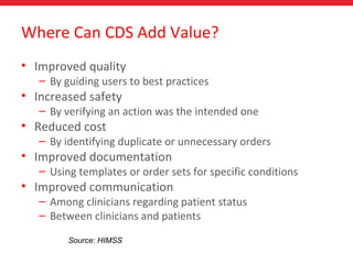 Where Can CDS Add Value?
• Improved quality
– By guiding users to best practices
• Increased safety
– By verifying an action was the intended one
• Reduced cost
– By identifying duplicate or unnecessary orders
• Improved documentation
– Using templates or order sets for specific conditions
• Improved communication
– Among clinicians regarding patient status
– Between clinicians and patients
Source: HIMSS
 