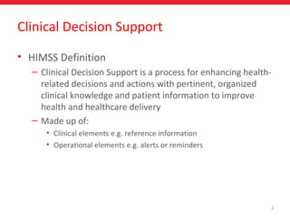 2
Clinical Decision Support
• HIMSS Definition
– Clinical Decision Support is a process for enhancing health-
related decisions and actions with pertinent, organized
clinical knowledge and patient information to improve
health and healthcare delivery
– Made up of:
• Clinical elements e.g. reference information
• Operational elements e.g. alerts or reminders
 