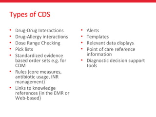 Types of CDS
• Drug-Drug Interactions
• Drug-Allergy interactions
• Dose Range Checking
• Pick lists
• Standardized evidence
based order sets e.g. for
CDM
• Rules (core measures,
antibiotic usage, INR
management)
• Links to knowledge
references (in the EMR or
Web-based)
• Alerts
• Templates
• Relevant data displays
• Point of care reference
information
• Diagnostic decision support
tools
 