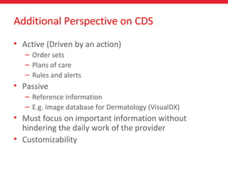 Additional Perspective on CDS
• Active (Driven by an action)
– Order sets
– Plans of care
– Rules and alerts
• Passive
– Reference information
– E.g. Image database for Dermatology (VisualDX)
• Must focus on important information without
hindering the daily work of the provider
• Customizability
 