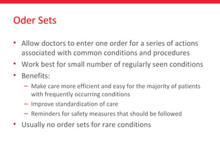 Oder Sets
• Allow doctors to enter one order for a series of actions
associated with common conditions and procedures
• Work best for small number of regularly seen conditions
• Benefits:
– Make care more efficient and easy for the majority of patients
with frequently occurring conditions
– Improve standardization of care
– Reminders for safety measures that should be followed
• Usually no order sets for rare conditions
 