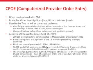 CPOE (Computerized Provider Order Entry)
• Often hand-in-hand with CDS
• Examples: Order investigations (labs, DI) or treatment (meds)
• Need to be ‘fine tuned’ or can cause problems
– Alert fatigue – overwhelm clinicians with so many alerts that the user ‘tunes out’
the warnings. If do not need actions, cause user fatigue
– Also need training to learn how to interpret and use Alerts properly
• Archives of Internal Medicine (Sept 14, 2009)
– 280,000 electronic alerts communicated to Massachusetts prescribers in 2006
– E-Prescribing alerts in 7.3 percent of the 1.8 million e-prescribing attempts
examined
– Physicians manually overrode 91.1% of 133,051 alerts
– 12,000 alerts that were accepted likely prevented 402 adverse drug events, three
deaths, 14 permanent disabilities and 31 cases of temporary disability.
– The warnings may also have averted 39 hospital admissions—at an average cost of
$9,000 per admission—kept 34 people out of ERs and avoided 267 physician office
visits, for an overall savings of $402,619
 