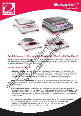 Navigator™
Portable Scales
The Only Scale in its Class with Touchless Sensors That Free Up Your Hands!
OHAUS raises the bar in value-oriented scales…again! The NavigatorTM
series offers a unique combina-
tion of features, including touchless sensors, ultra-fast response time and superior overload protection
for use in a wide variety of weighing applications.
Standard Features Include:
• Touchless Sensors – Navigator is designed with two touchless sensors that will free up your
hands so you can focus on handling samples. The touch-free control of the zero, print, function
or tare operations helps to avoid transferring sample residue to the keypad. In addition, the two 	
	sensors can be set up independently to control up to 36 combinations of operations.
• One Second Stabilization Time – Navigator is designed to accurately stabilize in less than one
second to provide fast and accurate weighing results, improving operator efficiency, productivity
and throughput.
• Superior Overload Protection – Navigator is designed with a superior mechanical overload
protection system that allows the scale to withstand loads up to 400% of its rated capacity. This
prevents damage to the scale and helps it withstand undue shock or overloading. In addition,
an integrated shipping lock further protects the weighing cell from damage during transporta-
tion or storage.
• LCD or LED Display Options – Navigator is designed with LCD or LED displays to provide 	
the best visibility in any lighting condition. Whether you use the Navigator indoor or 		 or
outdoor, the display is also designed with large numeric segments and unit 			
indicators to make the weighing results easy to read.
cân
điện
tử
Trường
Thịnh
Tiến
w
w
w
.candientu.vn
 