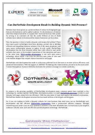 Can DotNetNuke Development Result In Building Dynamic Web Presence?
Websites have these grown as a prime medium of contact by bridging the gap
between the businesses and its global audience. It's the dominance of internet
which has helped businesses to expand their reach and increase their profits
by serving to its customers all over the world. Without an iota of doubt
websites have indeed revolutionized the manner businesses are been done.
Now the question is how to build a dynamic and resourceful website? These
days open source technologies have been playing a pivotal role in building
efficient and compelling business websites. Out of the many proprietary and
open source technologies present in todays hi tech world, DotNetNuke
development has the most potential ability that crafts effective and useful
websites that caters to the standard expectations of the enterprises and users
at the same time. DNN module development is one such open source
technology which builds a site from the effective sales point of view and
even enables designs that compels visitors towards its web pages.
DotNetNuke web development has made it to the most preferred list of the users in no time with its efficiency and
advanced functionalities. With the support of ASP.NET Technology this framework has proved to be the most useful
Content Management System (CMS) that facilitates the website to manage its content seamlessly.

In consent to the growing capability of DotNetNuke development many corporate giants have switched to this
technology by outsourcing their DotNetNuke development project to expert DotNetNuke developer in order to avail
dynamic web pages along with cost efficiency. With the association of open and superior documented environment,
DotNetNuke module development structure has fascinated millions of developers and designers.
So if you are looking to build a dynamic website for your business then don't miss out on DotNetNuke web
development and hire efficient DotNetNuke programmers from a professional offshore company. Through
outsourcing your project you can avail qualitative solutions in the most affordable rates. So reach out to your targeted
audiences with the most swift and efficient web development technology- DotNetNuke.

Expertsfromindia “Offshore IT Staffing Services”
Premier offshore IT company, with latest Infrastructure to support your business 24x7.
Office: CIS-Plex, 10 South Tukoganj, Indore, MP, India - 452001
http://www.Expertsfromindia.com | http://www.LiveHelpIndia.com | http://www.cisin.com | http://www.talentsfromindia.com

 
