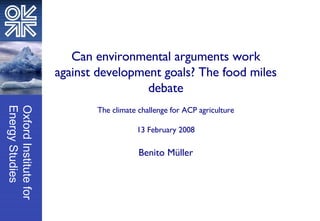 Can environmental arguments work against development goals? The food miles debate The climate challenge for ACP agriculture 13 February 2008 Benito Müller 