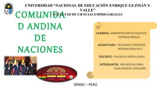 COMUNIDA
D ANDINA
DE
NACIONES
RÍMAC – PERÚ
UNIVERSIDAD “NACIONAL DE EDUCACIÓN ENRIQUE GUZMÁN Y
VALLE”
FACULTAD DE CIENCIAS EMPRESARIALES
CARRERA: ADMINISTRACIÓN DE NEGOCIOS
INTERNACIONALES
ASIGNATURA: TRATADOS Y CONVENIOS
INTERNACIONALESS II
DOCENTE: TALANCHA CRESPO, ELIZEO
INTEGRANTES: AÑO ROLDAN, ERIKA
YAURI ANGELES, GERALDINE
 