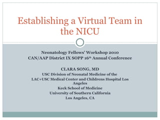Neonatology Fellows’ Workshop 2010 CAN/AAP District IX SOPP 16 th  Annual Conference CLARA SONG, MD USC Division of Neonatal Medicine of the  LAC+USC Medical Center and Childrens Hospital Los Angeles Keck School of Medicine University of Southern California Los Angeles, CA Establishing a Virtual Team in the NICU 