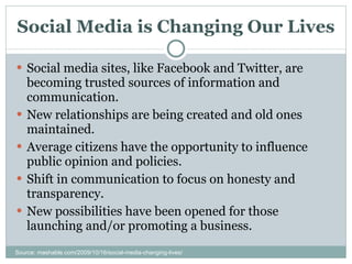 Social Media is Changing Our Lives Social media sites, like Facebook and Twitter, are becoming trusted sources of information and communication. New relationships are being created and old ones maintained. Average citizens have the opportunity to influence public opinion and policies. Shift in communication to focus on honesty and transparency. New possibilities have been opened for those launching and/or promoting a business. Source: mashable.com/2009/10/16/social-media-changing-lives/ 