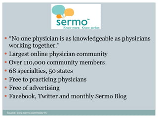 “ No one physician is as knowledgeable as physicians working together.” Largest online physician community Over 110,000 community members 68 specialties, 50 states Free to practicing physicians Free of advertising Facebook, Twitter and monthly Sermo Blog Source: www.sermo.com/node/11/ 