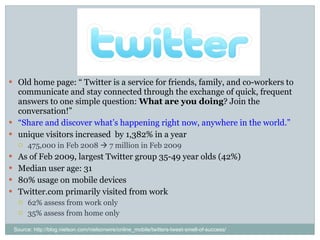 Twitter Old home page: “ Twitter is a service for friends, family, and co-workers to communicate and stay connected through the exchange of quick, frequent answers to one simple question:  What are you doing ? Join the conversation!”  “ Share and discover what’s happening right now, anywhere in the world.”  unique visitors increased  by 1,382% in a year 475,000 in Feb 2008    7 million in Feb 2009 As of Feb 2009, largest Twitter group 35-49 year olds (42%) Median user age: 31 80% usage on mobile devices Twitter.com primarily visited from work 62% assess from work only 35% assess from home only Source: http://blog.nielson.com/nielsonwire/online_mobile/twitters-tweet-smell-of-success/ 