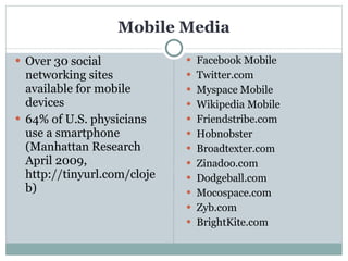 Mobile Media Over 30 social networking sites available for mobile devices 64% of U.S. physicians use a smartphone (Manhattan Research April 2009, http://tinyurl.com/clojeb) Facebook Mobile Twitter.com Myspace Mobile Wikipedia Mobile Friendstribe.com Hobnobster Broadtexter.com Zinadoo.com Dodgeball.com Mocospace.com Zyb.com BrightKite.com 
