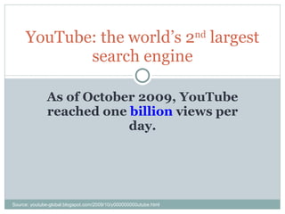 As of October 2009, YouTube reached one  billion  views per day. YouTube: the world’s 2 nd  largest search engine Source: youtube-global.blogspot.com/2009/10/y000000000utube.html 