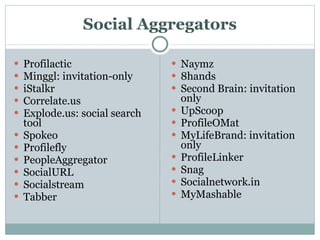 Social Aggregators Profilactic Minggl: invitation-only iStalkr Correlate.us Explode.us: social search tool Spokeo Profilefly PeopleAggregator SocialURL Socialstream Tabber Naymz 8hands Second Brain: invitation only UpScoop ProfileOMat MyLifeBrand: invitation only ProfileLinker Snag Socialnetwork.in MyMashable 