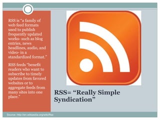 RSS= “Really Simple Syndication” RSS is “a family of web feed formats used to publish frequently updated works- such as blog entries, news headlines, audio, and video- in a standardized format.” RSS feeds “benefit readers who want to subscribe to timely updates from favored websites or to aggregate feeds from many sites into one place.” Source: http://en.wikipedia.org/wiki/Rss 