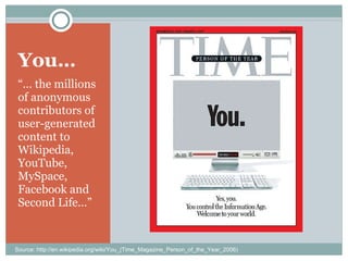 You… “…  the millions of anonymous contributors of user-generated content to Wikipedia, YouTube, MySpace, Facebook and Second Life…” Source: http://en.wikipedia.org/wiki/You_(Time_Magazine_Person_of_the_Year_2006) 