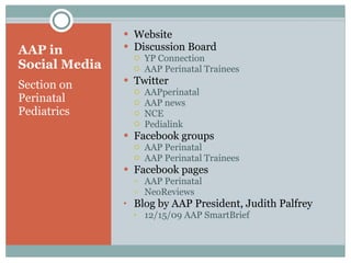 AAP in Social Media Section on Perinatal Pediatrics Website Discussion Board YP Connection AAP Perinatal Trainees  Twitter AAPperinatal AAP news NCE Pedialink Facebook groups  AAP Perinatal  AAP Perinatal Trainees Facebook pages AAP Perinatal NeoReviews Blog by AAP President, Judith Palfrey 12/15/09 AAP SmartBrief 