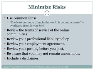 Minimize Risks Use common sense. “ The least common thing in the world is common sense.” – overheard from Istvan Seri Review the terms of service of the online communities. Review your professional liability policy. Review your employment agreement. Review your posting before you post. Be aware that you may not remain anonymous. Include a disclaimer. Source: Armon, Keller. Who is Dr. Wiki and Why You Need to Know. Unique Opportun. 2009. 