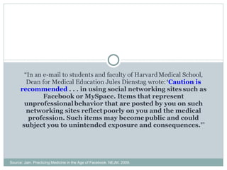“ In an e-mail to students and faculty of Harvard   Medical School, Dean for Medical Education Jules Dienstag wrote:   ‘ Caution is recommended  . . . in using social networking sites   such as Facebook or MySpace. Items that represent unprofessional   behavior that are posted by you on such networking sites reflect   poorly on you and the medical profession. Such items may become   public and could subject you to unintended exposure and consequences.’ ” Source: Jain. Practicing Medicine in the Age of Facebook. NEJM. 2009. 