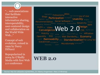 WEB 2.0 “…  web associations that facilitate interactive information sharing, interoperability, user-centered design and collaboration on the World Wide Web…” Concept of web evolution, coined in 1999 by Darcy DiNucci Repopularized in 2004 by O’Reilly Media with first Web 2.0 conference Source: http://en.wikipedia.org/wiki/Web_2.0; Markus Angermeier, Web 2.0 Mindmap 