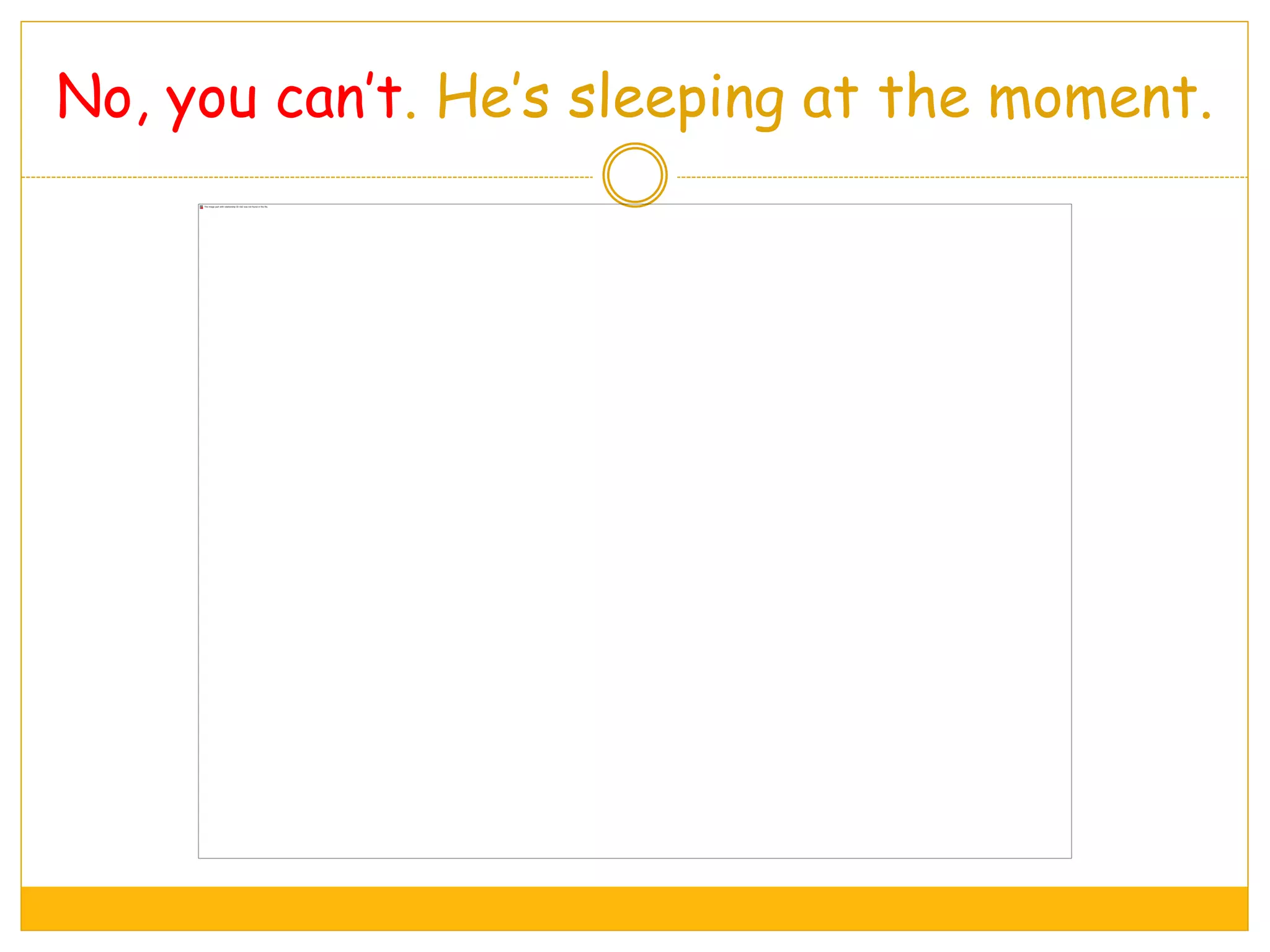 No, you can’t. He’s sleeping at the moment.
 
