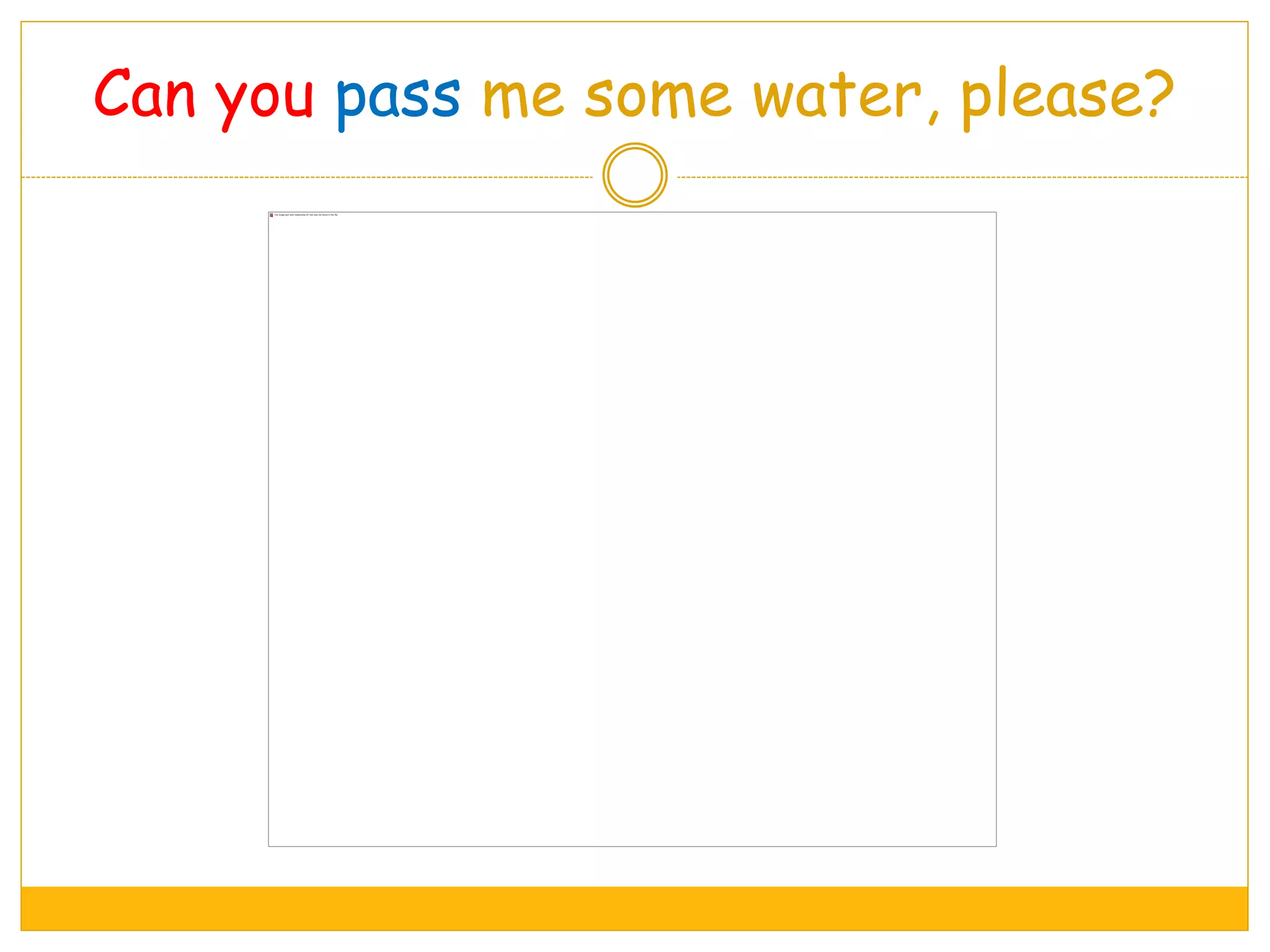 Can you pass me some water, please?
 