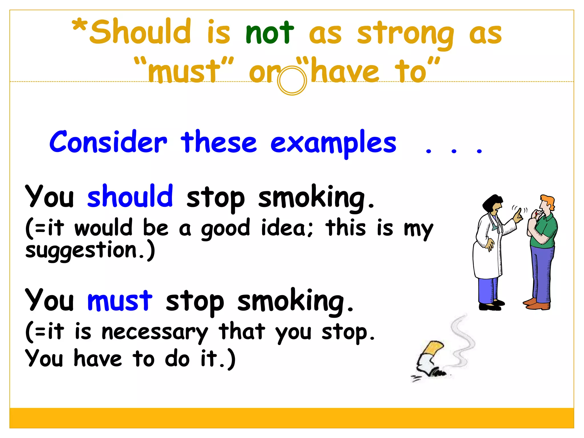 *Should is not as strong as
“must” or “have to”
Consider these examples . . .
You should stop smoking.
(=it would be a good idea; this is my
suggestion.)
You must stop smoking.
(=it is necessary that you stop.
You have to do it.)
 