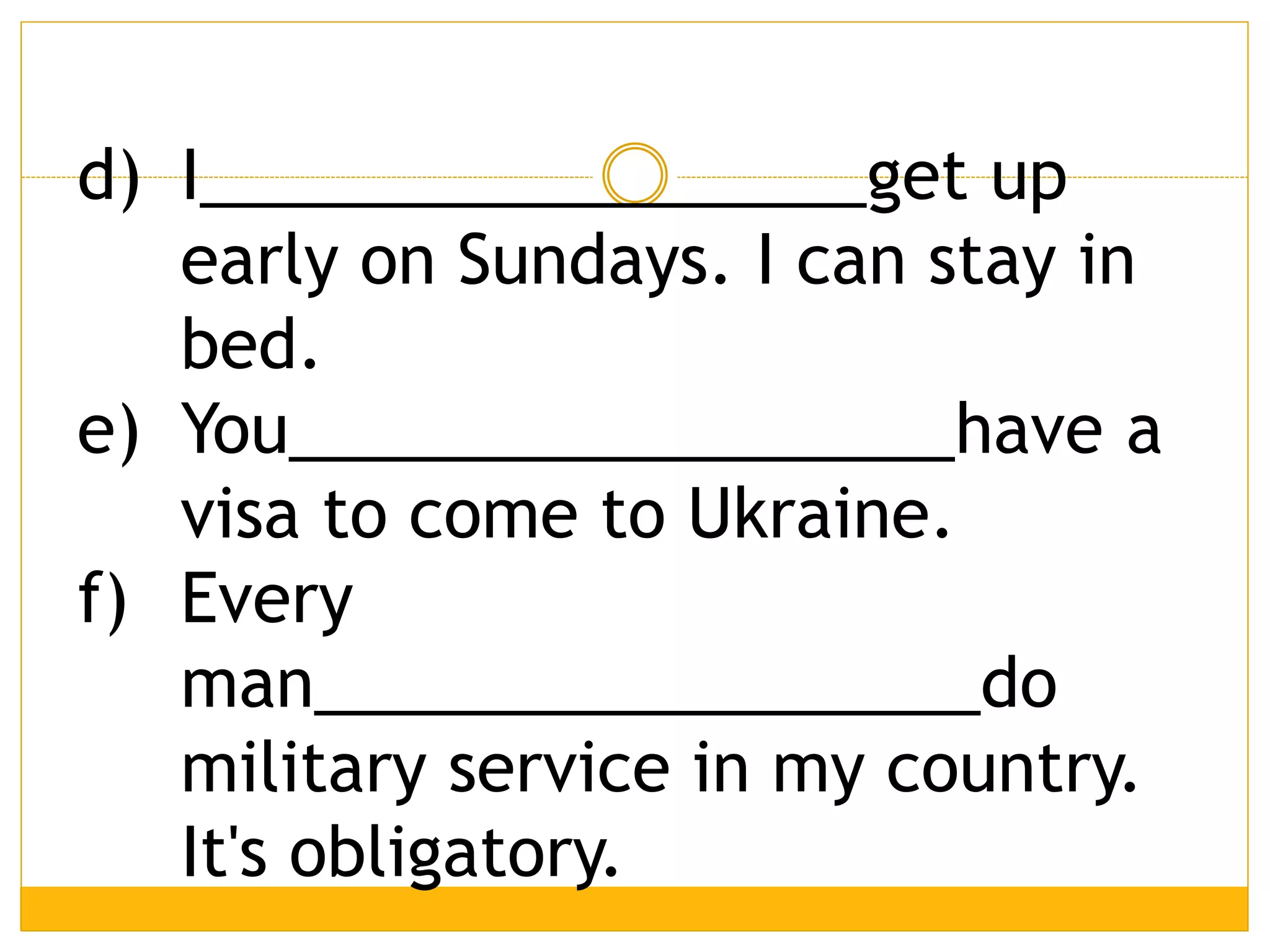 d) I__________________get up
early on Sundays. I can stay in
bed.
e) You__________________have a
visa to come to Ukraine.
f) Every
man__________________do
military service in my country.
It's obligatory.
 