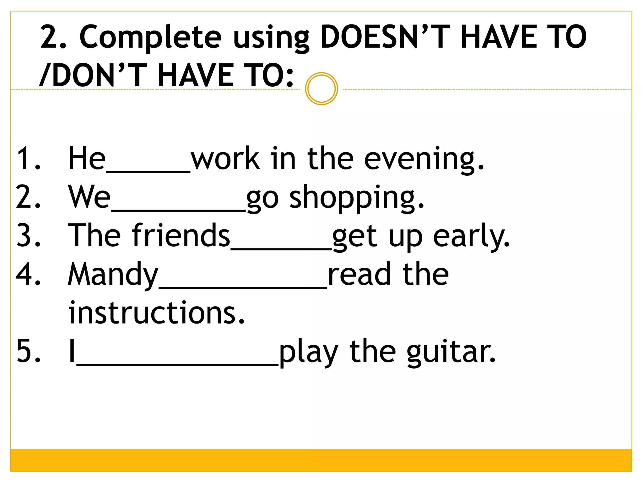 1. He_____work in the evening.
2. We________go shopping.
3. The friends______get up early.
4. Mandy__________read the
instructions.
5. I____________play the guitar.
2. Complete using DOESN’T HAVE TO
/DON’T HAVE TO:
 