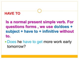 Is a normal present simple verb. For
questions forms , we use do/does +
subject + have to + infinitive without
to.
 Does he have to get more work early
tomorrow?
HAVE TO
 