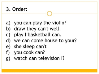 a) you can play the violin?
b) draw they can't well.
c) play I basketball can.
d) we can come house to your?
e) she sleep can't
f) you cook can?
g) watch can television I?
3. Order:
 