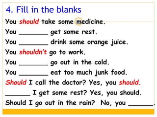 You should take some medicine.
You _______ get some rest.
You _______ drink some orange juice.
You shouldn’t go to work.
You _______ go out in the cold.
You _______ eat too much junk food.
Should I call the doctor? Yes, you should.
______ I get some rest? Yes, you should.
Should I go out in the rain? No, you ______.
4. Fill in the blanks
 