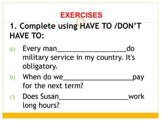 a) Every man__________________do
military service in my country. It's
obligatory.
b) When do we__________________pay
for the next term?
c) Does Susan__________________work
long hours?
EXERCISES
1. Complete using HAVE TO /DON’T
HAVE TO:
 
