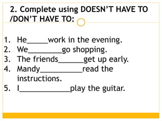 1. He_____work in the evening.
2. We________go shopping.
3. The friends______get up early.
4. Mandy__________read the
instructions.
5. I____________play the guitar.
2. Complete using DOESN’T HAVE TO
/DON’T HAVE TO:
 