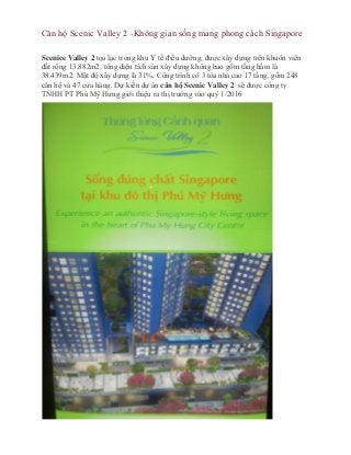 Căn hộ Scenic Valley 2 -Không gian sống mang phong cách Singapore
Scenice Valley 2 tọa lạc trong khu Y tế điều dưỡng, được xây dựng trên khuôn viên
đất rộng 13.882m2, tổng diện tích sàn xây dựng không bao gồm tầng hầm là
38.439m2. Mật độ xây dựng là 31%. Công trình có 3 tòa nhà cao 17 tầng, gồm 248
căn hộ và 47 cửa hàng. Dự kiến dự án căn hộ Scenic Valley 2 sẽ được công ty
TNHH PT Phú Mỹ Hưng giới thiệu ra thị trường vào quý 1/2016
 