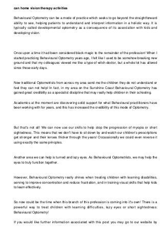 can home vision therapy activities
Behavioural Optometry can be a mode of practice which seeks to go beyond the straightforward
ability to see, helping patients to understand and interpret information in a holistic way. It is
typically called developmental optometry as a consequence of its association with kids and
developing vision.
Once upon a time it had been considered black magic to the remainder of the profession! When I
started practicing Behavioural Optometry years ago, I felt like I used to be somehow breaking new
ground and that my colleagues viewed me like a type of witch-doctor, but a whole lot has altered
since those early days.
Now traditional Optometrists from across my area send me the children they do not understand or
feel they can not help! In fact, in my area on the Sunshine Coast Behavioural Optometry has
gained great credibility as a specialist discipline that may really help children in their schooling.
Academics at the moment are discovering solid support for what Behavioural practitioners have
been working with for years, and this has increased the credibility of this mode of Optometry.
But that's not all! We can now use our skills to help stop the progression of myopia or short
sightedness. This means that we don't have to sit down by and watch our children's prescriptions
get stronger and their lenses thicker through the years! Occassionally we could even reverse it
using exactly the same princples.
Another area we can help is turned and lazy eyes. As Behavioural Optometrists, we may help the
eyes to truly function together.
However, Behavioural Optometry really shines when treating children with learning disabilities,
serving to improve concentration and reduce frustration, and in training visual skills that help kids
to learn effectively.
So now could be the time when this branch of this profession is coming into it's own! There is a
powerful way to treat children with learning difficulties, lazy eyes or short sightedness:
Behavioural Optometry!
If you would like further information associated with this post you may go to our website by
 