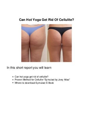 Can Hot Yoga Get Rid Of Cellulite?
In this short report you will learn
Can hot yoga get rid of cellulite?
Proven Method for Cellulite "Symulast by Joey Atlas"
Where to download Symulast E-Book
 