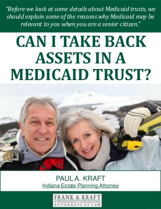 Can I Take Back Assets in a Medicaid Trust? www.FrankKraft.com 1
There are many different facets to consider when you are engaged in your estate
planning efforts. Transferring assets is not always as simple as an exercise in pie
slicing.
You should carefully consider the impact that a direct inheritance can have on
each of your loved ones. If you act in a discerning manner, you can provide for
each person that you love in the optimal fashion.
With this in mind, we will look at the value of special needs trusts in this paper.
MEDICAID COVERAGE
You have probably heard of the Medicaid program. This is a health insurance
“Before we look at some details about Medicaid trusts, we
should explain some of the reasons why Medicaid may be
relevant to you when you are a senior citizen.”
CAN I TAKE BACK
ASSETS IN A
MEDICAID TRUST?
PAUL A. KRAFT
Indiana Estate Planning Attorney
 