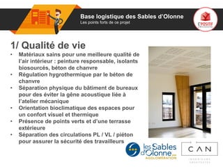 01
1/ Qualité de vie
• Matériaux sains pour une meilleure qualité de
l’air intérieur : peinture responsable, isolants
biosourcés, béton de chanvre
• Régulation hygrothermique par le béton de
chanvre
• Séparation physique du bâtiment de bureaux
pour des éviter la gêne acoustique liée à
l’atelier mécanique
• Orientation bioclimatique des espaces pour
un confort visuel et thermique
• Présence de points verts et d’une terrasse
extérieure
• Séparation des circulations PL / VL / piéton
pour assurer la sécurité des travailleurs
Logo
porteur
de projet
Base logistique des Sables d’Olonne
Les points forts de ce projet
 