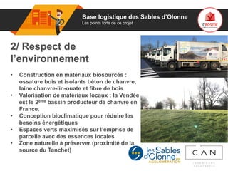 01
2/ Respect de
l’environnement
• Construction en matériaux biosourcés :
ossature bois et isolants béton de chanvre,
laine chanvre-lin-ouate et fibre de bois
• Valorisation de matériaux locaux : la Vendée
est le 2ème bassin producteur de chanvre en
France.
• Conception bioclimatique pour réduire les
besoins énergétiques
• Espaces verts maximisés sur l’emprise de
parcelle avec des essences locales
• Zone naturelle à préserver (proximité de la
source du Tanchet)
Base logistique des Sables d’Olonne
Les points forts de ce projet
 