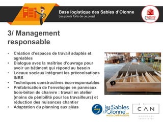 01
3/ Management
responsable
• Création d’espaces de travail adaptés et
agréables
• Dialogue avec la maîtrise d’ouvrage pour
avoir un bâtiment qui répond au besoin
• Locaux sociaux intégrant les préconisations
INRS
• Techniques constructives éco-responsables
• Préfabrication de l’enveloppe en panneaux
bois-béton de chanvre : travail en atelier
(moins de pénibilité pour les travailleurs) et
réduction des nuisances chantier
• Adaptation du planning aux aléas
Base logistique des Sables d’Olonne
Les points forts de ce projet
 